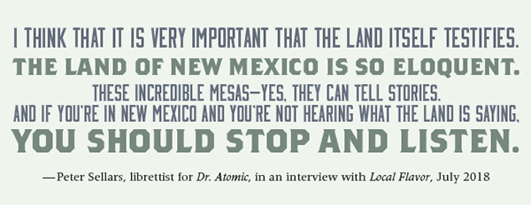 I think that it is very important the the land itself testifies . The land of New Mexico is so eloquent. These incredible mesas—Yes, they can tell stories. And if you're in New MExico and You're not hearing what the land is saying you should stop and listen. —Peter Sellars, libretists for Dr. Atomic